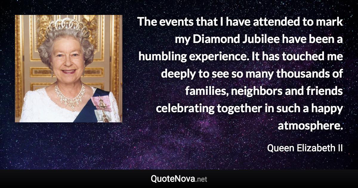 The events that I have attended to mark my Diamond Jubilee have been a humbling experience. It has touched me deeply to see so many thousands of families, neighbors and friends celebrating together in such a happy atmosphere. - Queen Elizabeth II quote