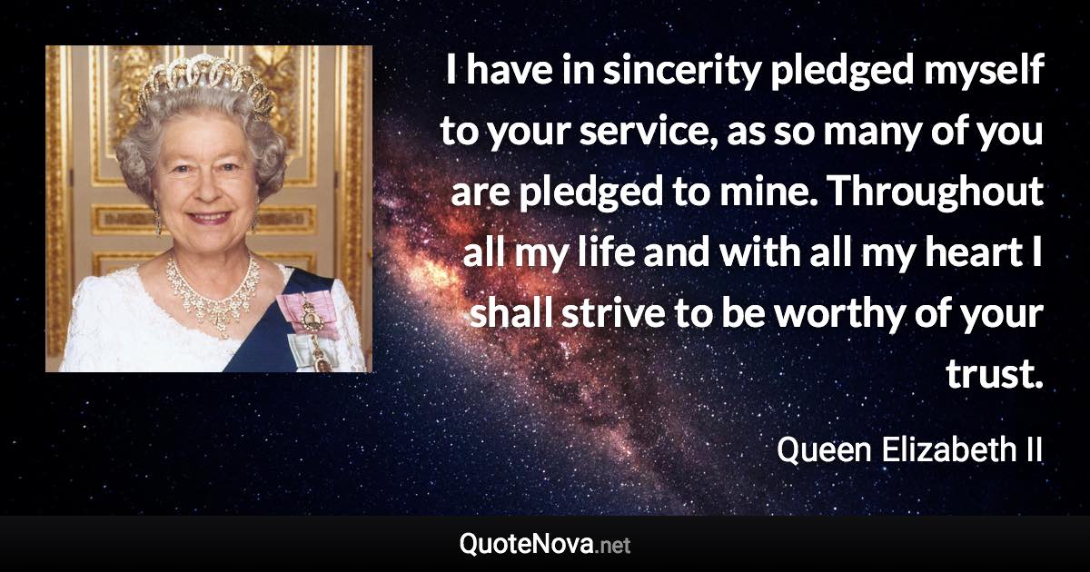 I have in sincerity pledged myself to your service, as so many of you are pledged to mine. Throughout all my life and with all my heart I shall strive to be worthy of your trust. - Queen Elizabeth II quote
