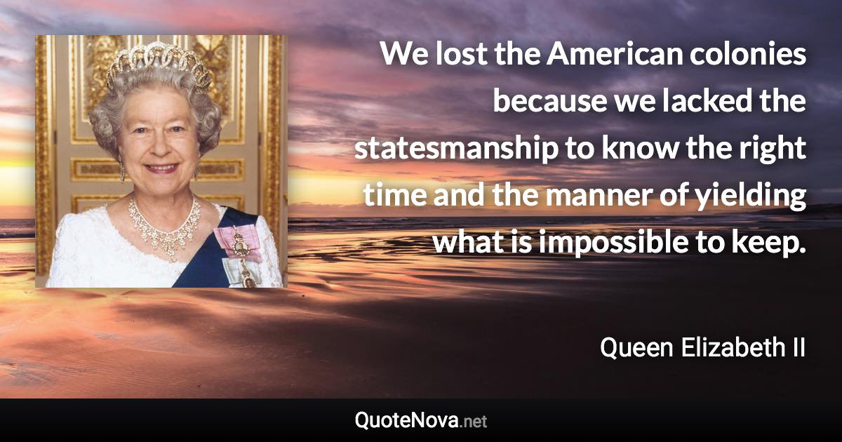 We lost the American colonies because we lacked the statesmanship to know the right time and the manner of yielding what is impossible to keep. - Queen Elizabeth II quote