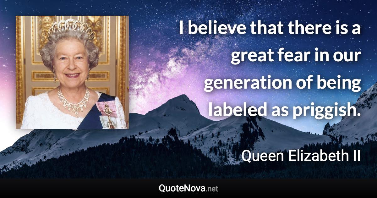 I believe that there is a great fear in our generation of being labeled as priggish. - Queen Elizabeth II quote