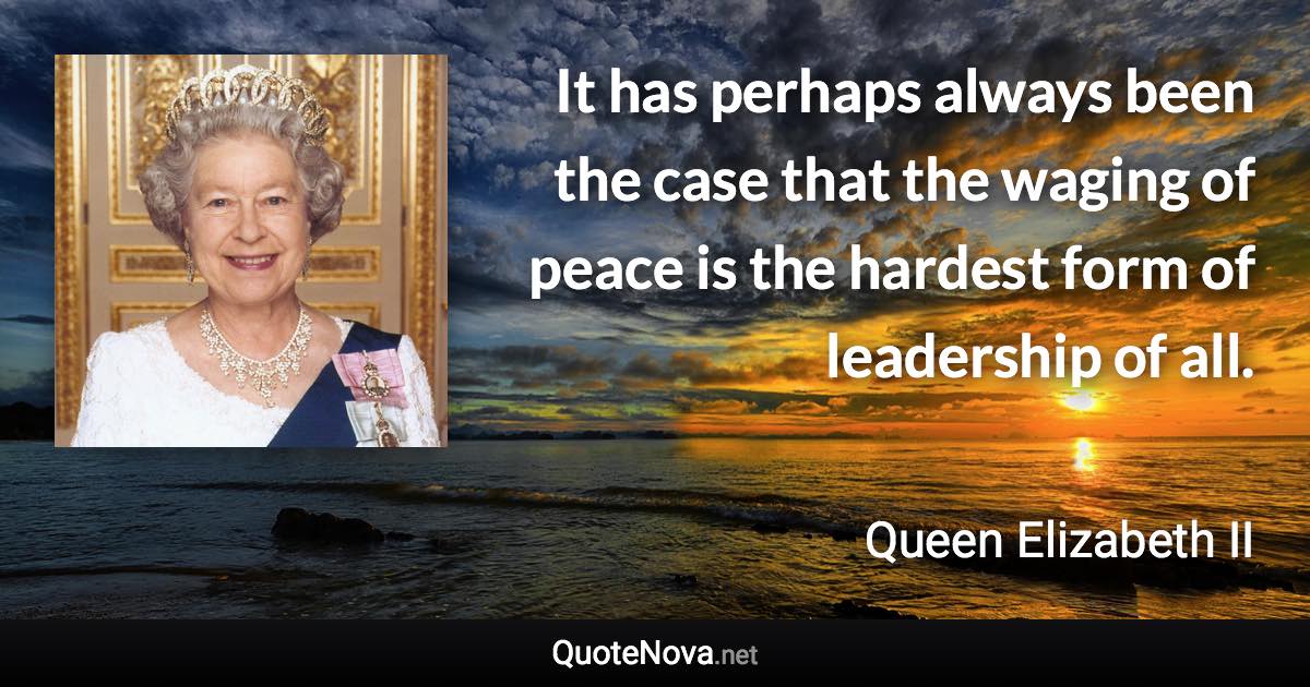 It has perhaps always been the case that the waging of peace is the hardest form of leadership of all. - Queen Elizabeth II quote