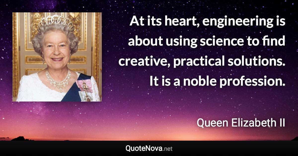 At its heart, engineering is about using science to find creative, practical solutions. It is a noble profession. - Queen Elizabeth II quote