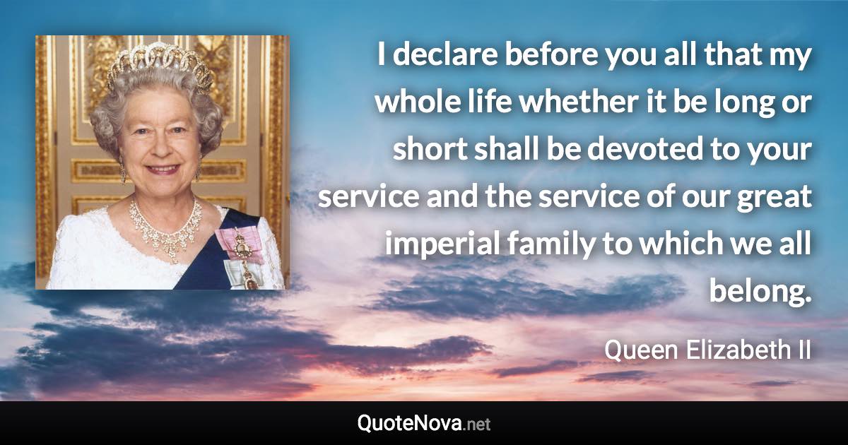 I declare before you all that my whole life whether it be long or short shall be devoted to your service and the service of our great imperial family to which we all belong. - Queen Elizabeth II quote