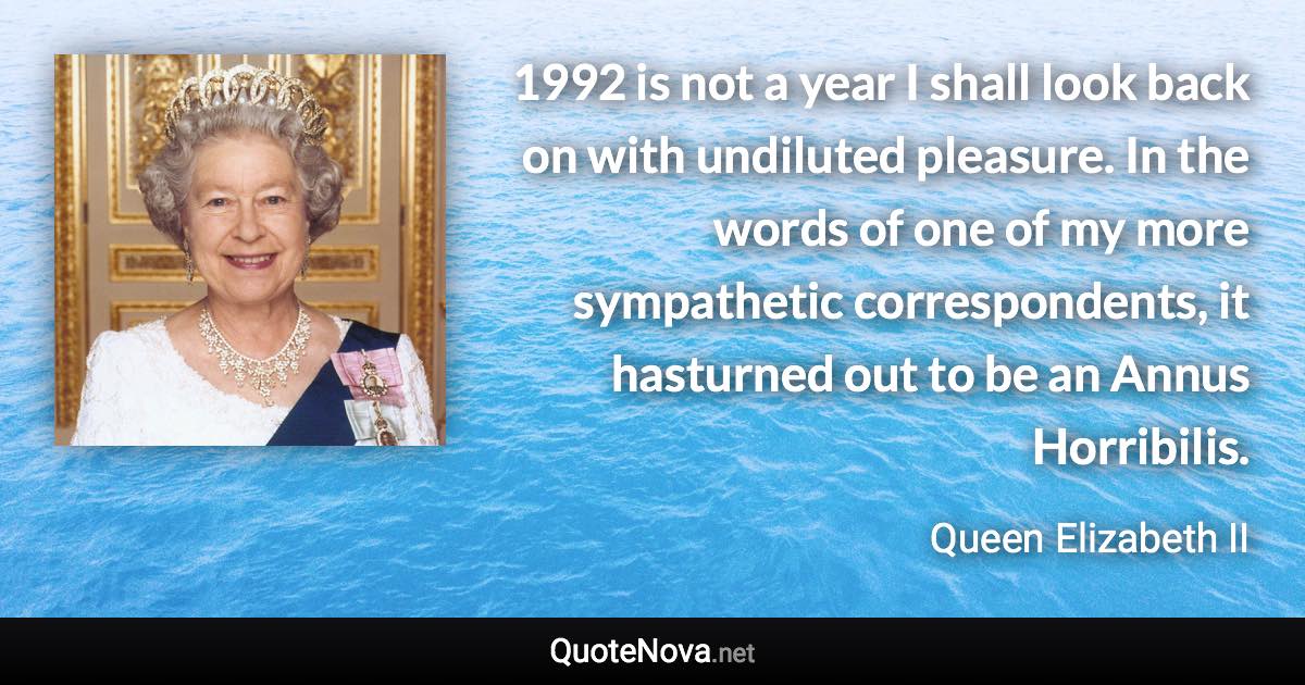 1992 is not a year I shall look back on with undiluted pleasure. In the words of one of my more sympathetic correspondents, it hasturned out to be an Annus Horribilis. - Queen Elizabeth II quote