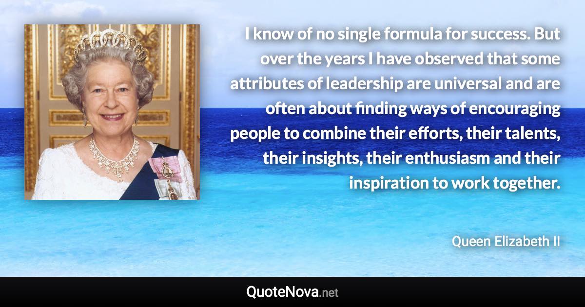 I know of no single formula for success. But over the years I have observed that some attributes of leadership are universal and are often about finding ways of encouraging people to combine their efforts, their talents, their insights, their enthusiasm and their inspiration to work together. - Queen Elizabeth II quote