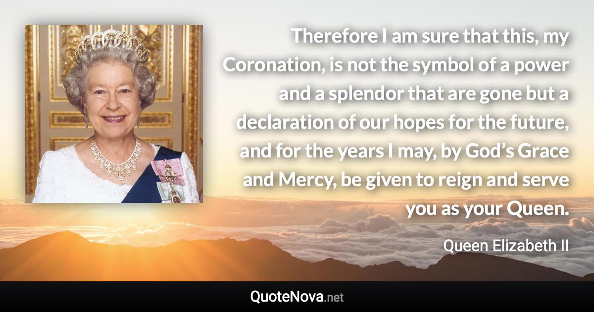 Therefore I am sure that this, my Coronation, is not the symbol of a power and a splendor that are gone but a declaration of our hopes for the future, and for the years I may, by God’s Grace and Mercy, be given to reign and serve you as your Queen. - Queen Elizabeth II quote