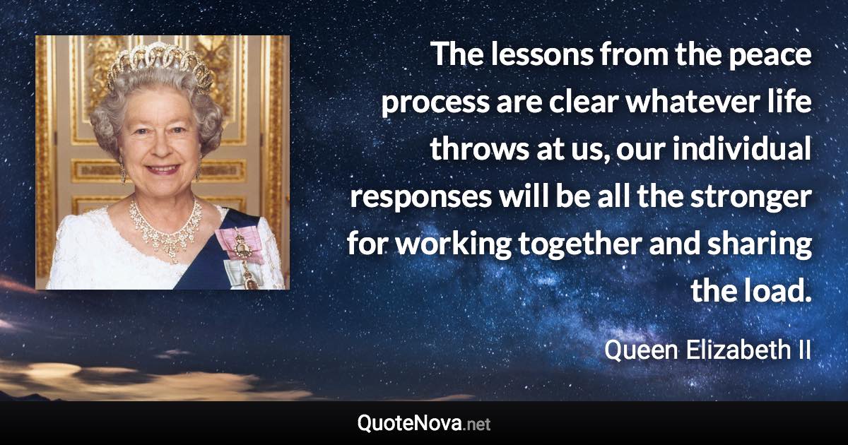 The lessons from the peace process are clear whatever life throws at us, our individual responses will be all the stronger for working together and sharing the load. - Queen Elizabeth II quote