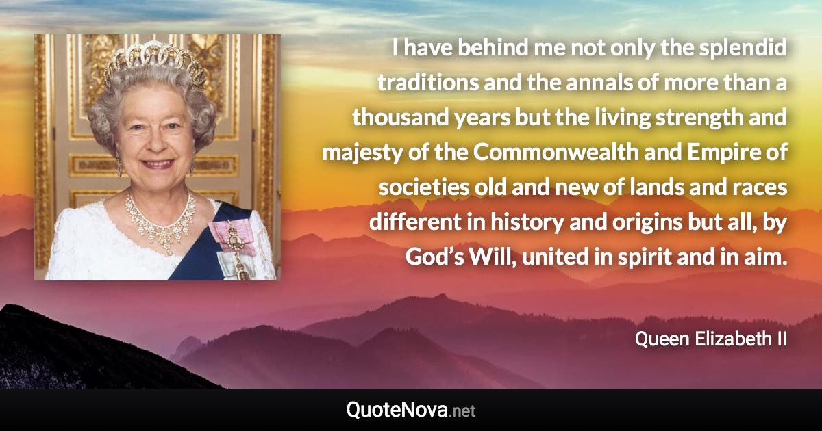 I have behind me not only the splendid traditions and the annals of more than a thousand years but the living strength and majesty of the Commonwealth and Empire of societies old and new of lands and races different in history and origins but all, by God’s Will, united in spirit and in aim. - Queen Elizabeth II quote