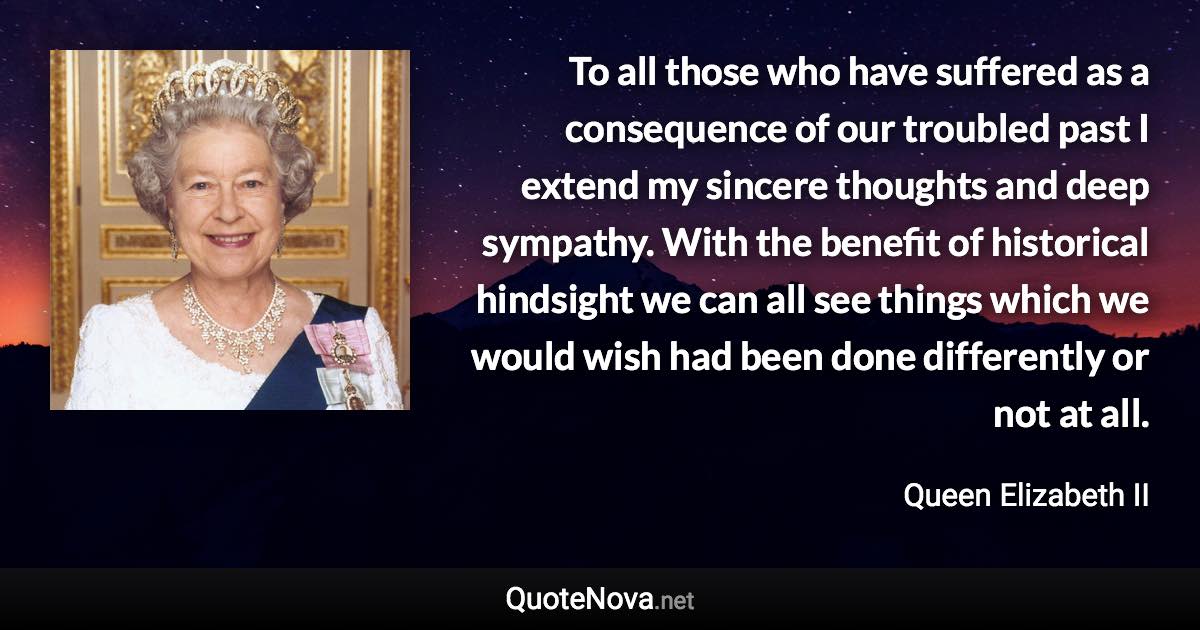 To all those who have suffered as a consequence of our troubled past I extend my sincere thoughts and deep sympathy. With the benefit of historical hindsight we can all see things which we would wish had been done differently or not at all. - Queen Elizabeth II quote