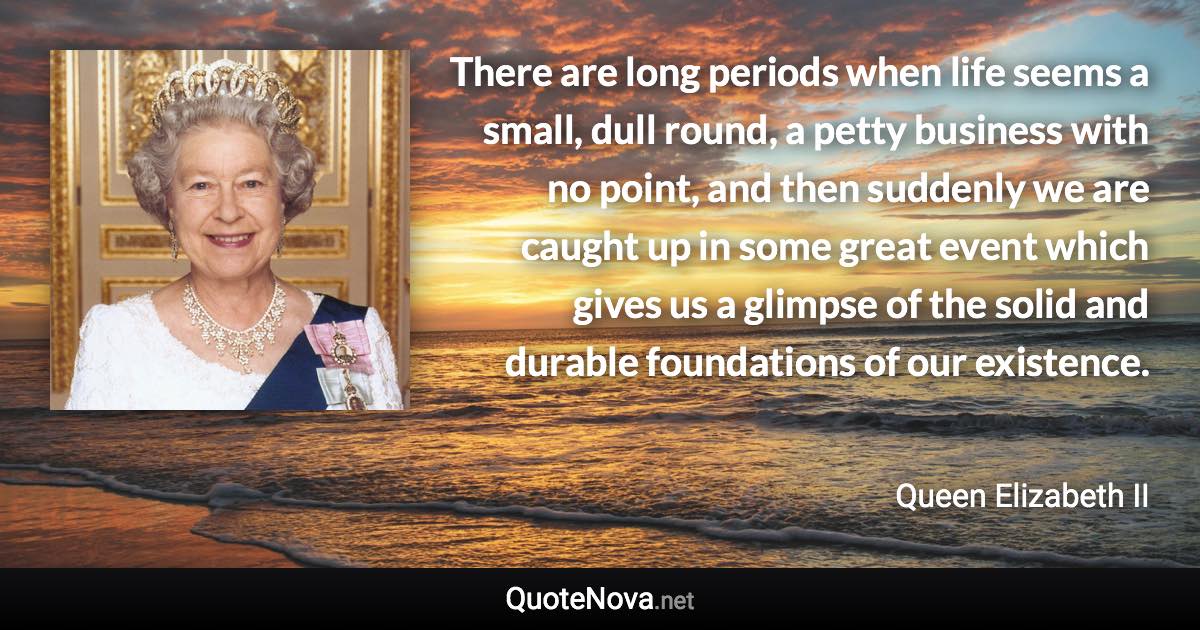 There are long periods when life seems a small, dull round, a petty business with no point, and then suddenly we are caught up in some great event which gives us a glimpse of the solid and durable foundations of our existence. - Queen Elizabeth II quote