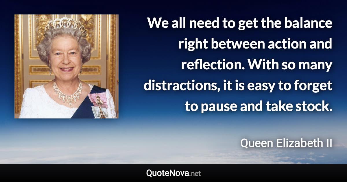 We all need to get the balance right between action and reflection. With so many distractions, it is easy to forget to pause and take stock. - Queen Elizabeth II quote
