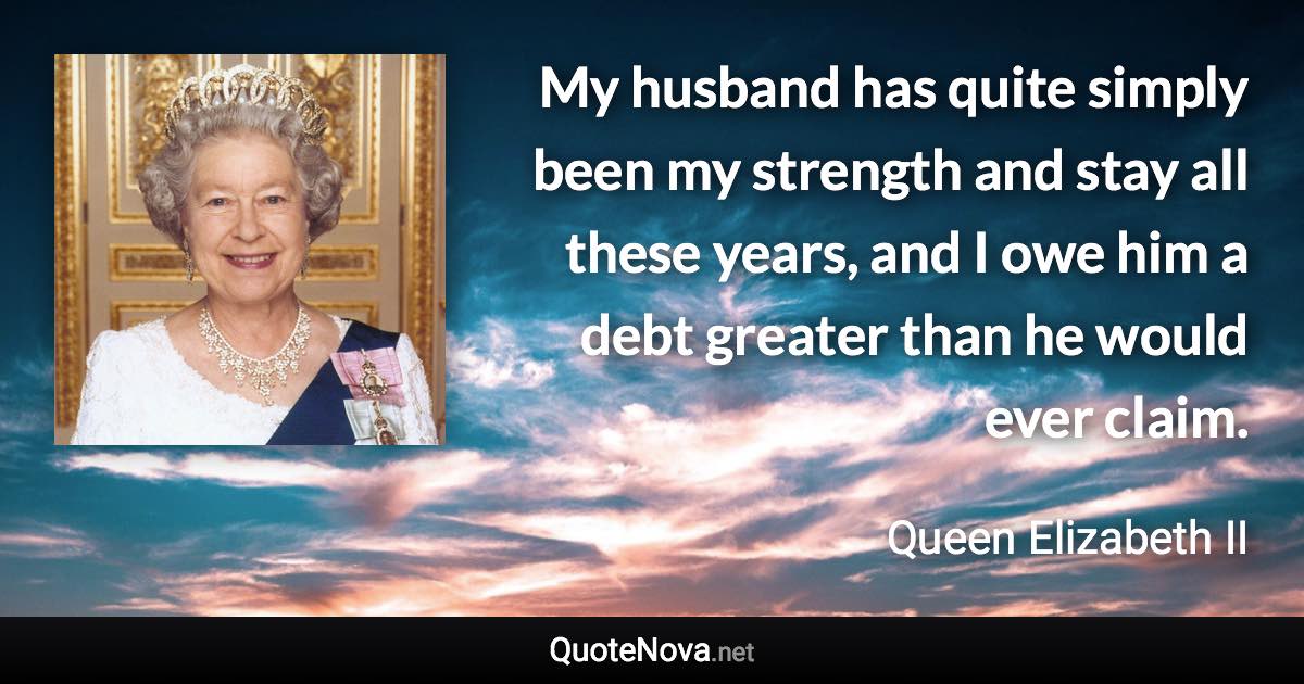 My husband has quite simply been my strength and stay all these years, and I owe him a debt greater than he would ever claim. - Queen Elizabeth II quote
