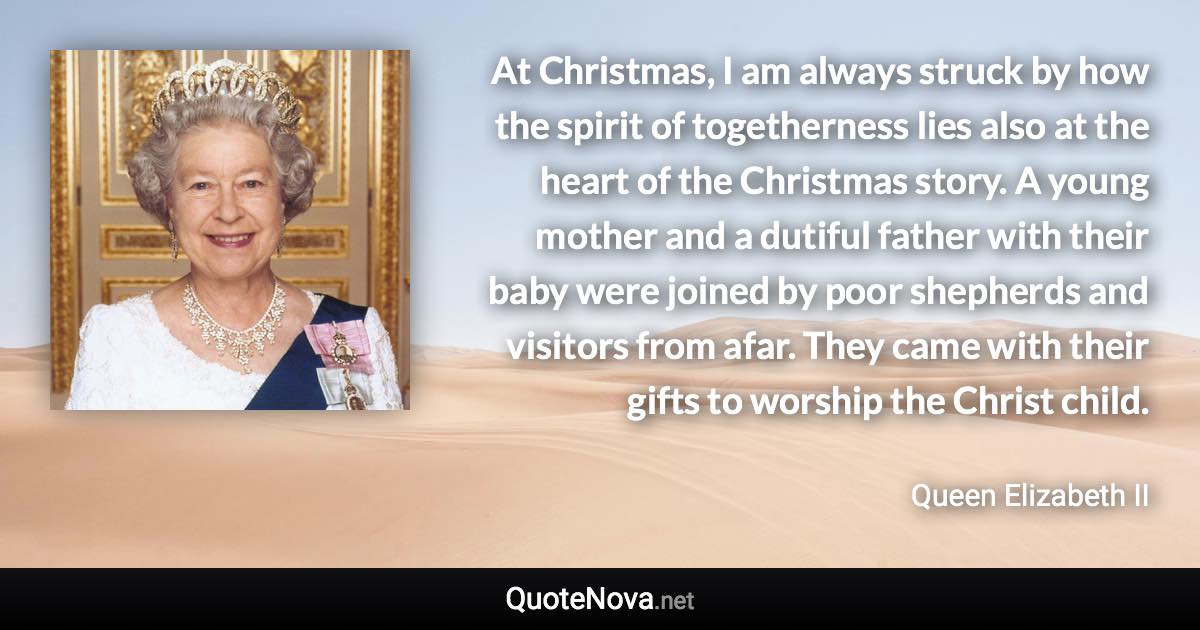 At Christmas, I am always struck by how the spirit of togetherness lies also at the heart of the Christmas story. A young mother and a dutiful father with their baby were joined by poor shepherds and visitors from afar. They came with their gifts to worship the Christ child. - Queen Elizabeth II quote