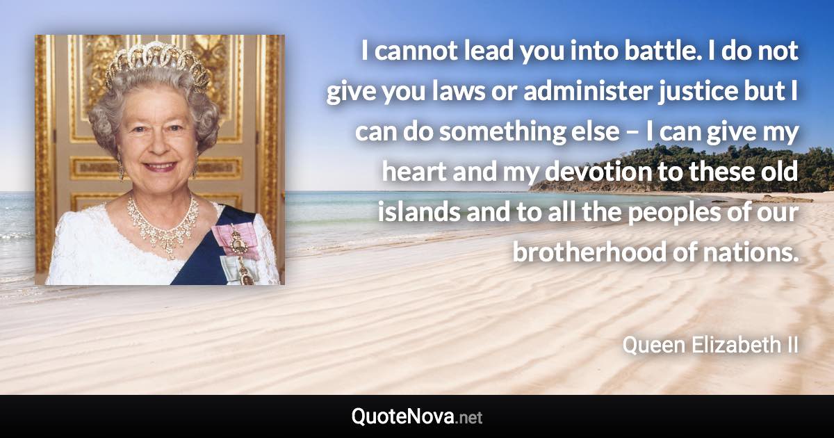 I cannot lead you into battle. I do not give you laws or administer justice but I can do something else – I can give my heart and my devotion to these old islands and to all the peoples of our brotherhood of nations. - Queen Elizabeth II quote