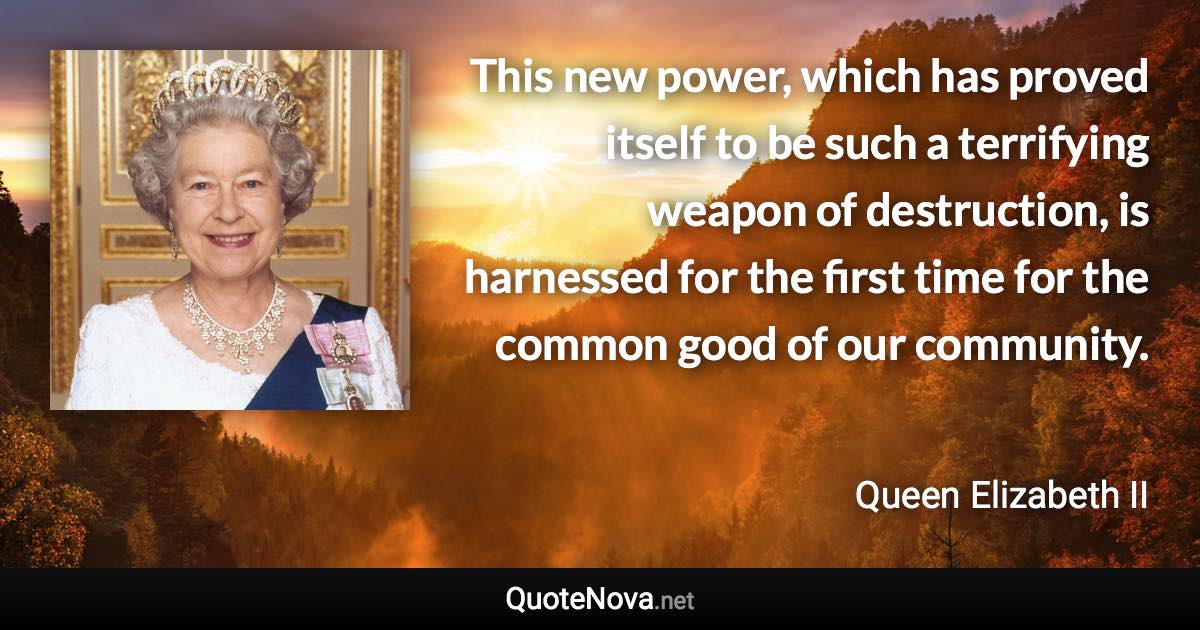 This new power, which has proved itself to be such a terrifying weapon of destruction, is harnessed for the first time for the common good of our community. - Queen Elizabeth II quote