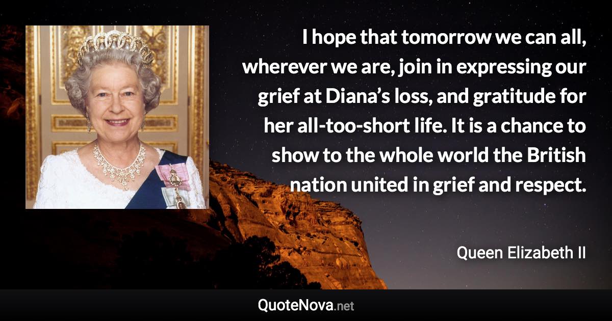 I hope that tomorrow we can all, wherever we are, join in expressing our grief at Diana’s loss, and gratitude for her all-too-short life. It is a chance to show to the whole world the British nation united in grief and respect. - Queen Elizabeth II quote