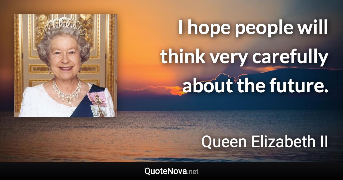 I hope people will think very carefully about the future. - Queen Elizabeth II quote