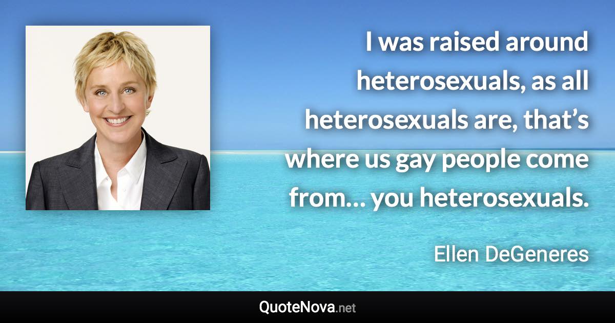 I was raised around heterosexuals, as all heterosexuals are, that’s where us gay people come from… you heterosexuals. - Ellen DeGeneres quote