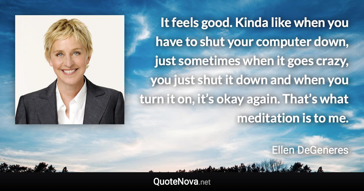 It feels good. Kinda like when you have to shut your computer down, just sometimes when it goes crazy, you just shut it down and when you turn it on, it’s okay again. That’s what meditation is to me. - Ellen DeGeneres quote