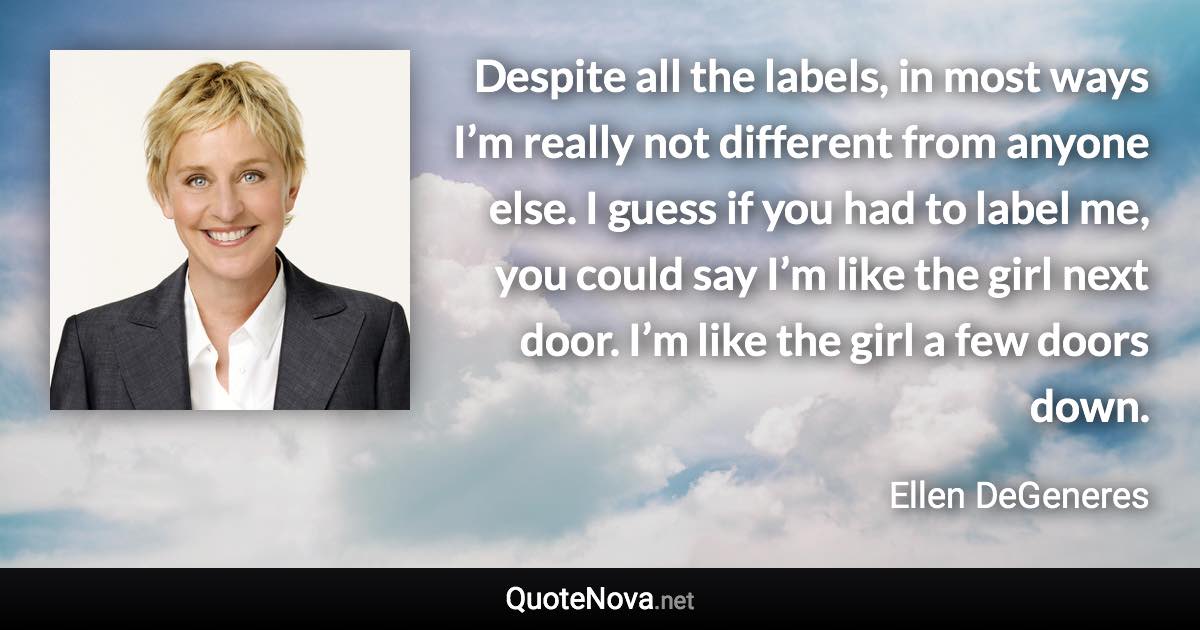 Despite all the labels, in most ways I’m really not different from anyone else. I guess if you had to label me, you could say I’m like the girl next door. I’m like the girl a few doors down. - Ellen DeGeneres quote