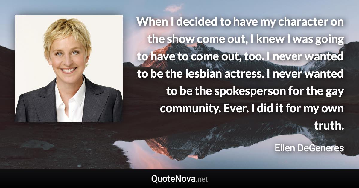 When I decided to have my character on the show come out, I knew I was going to have to come out, too. I never wanted to be the lesbian actress. I never wanted to be the spokesperson for the gay community. Ever. I did it for my own truth. - Ellen DeGeneres quote