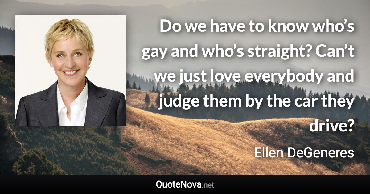 Do we have to know who’s gay and who’s straight? Can’t we just love everybody and judge them by the car they drive? - Ellen DeGeneres quote