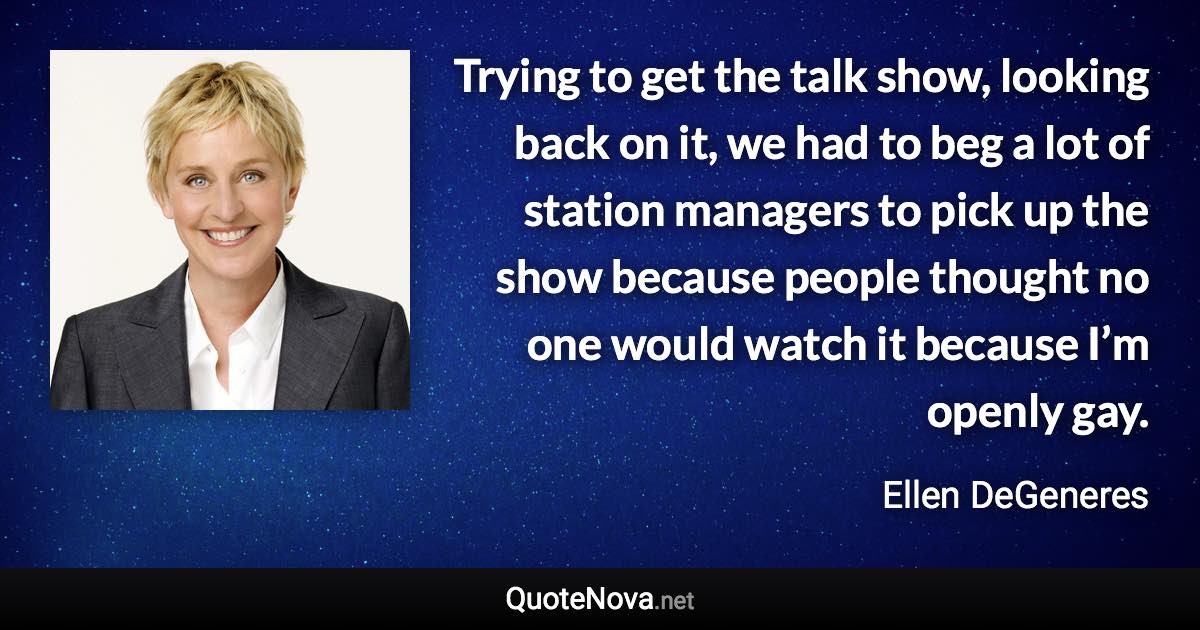 Trying to get the talk show, looking back on it, we had to beg a lot of station managers to pick up the show because people thought no one would watch it because I’m openly gay. - Ellen DeGeneres quote