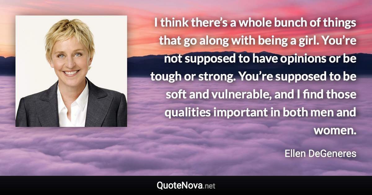 I think there’s a whole bunch of things that go along with being a girl. You’re not supposed to have opinions or be tough or strong. You’re supposed to be soft and vulnerable, and I find those qualities important in both men and women. - Ellen DeGeneres quote