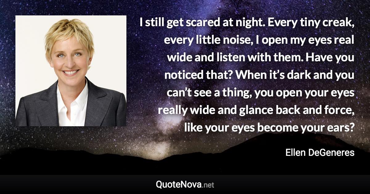 I still get scared at night. Every tiny creak, every little noise, I open my eyes real wide and listen with them. Have you noticed that? When it’s dark and you can’t see a thing, you open your eyes really wide and glance back and force, like your eyes become your ears? - Ellen DeGeneres quote