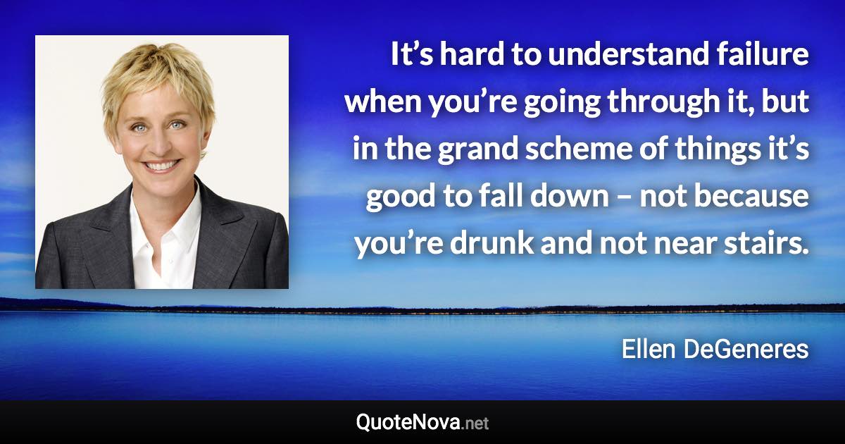 It’s hard to understand failure when you’re going through it, but in the grand scheme of things it’s good to fall down – not because you’re drunk and not near stairs. - Ellen DeGeneres quote