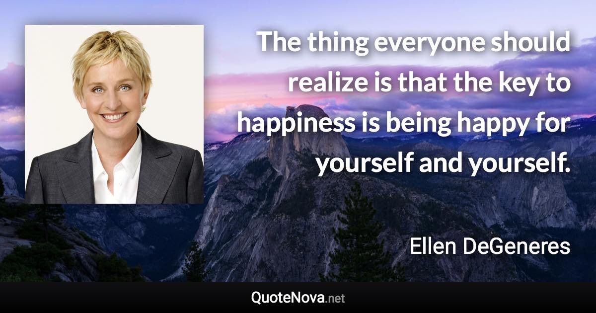 The thing everyone should realize is that the key to happiness is being happy for yourself and yourself. - Ellen DeGeneres quote