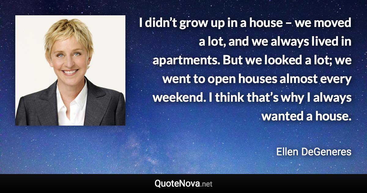 I didn’t grow up in a house – we moved a lot, and we always lived in apartments. But we looked a lot; we went to open houses almost every weekend. I think that’s why I always wanted a house. - Ellen DeGeneres quote