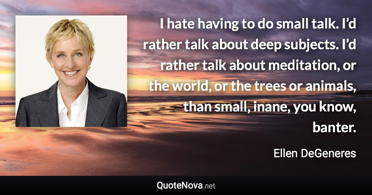 I hate having to do small talk. I’d rather talk about deep subjects. I’d rather talk about meditation, or the world, or the trees or animals, than small, inane, you know, banter. - Ellen DeGeneres quote