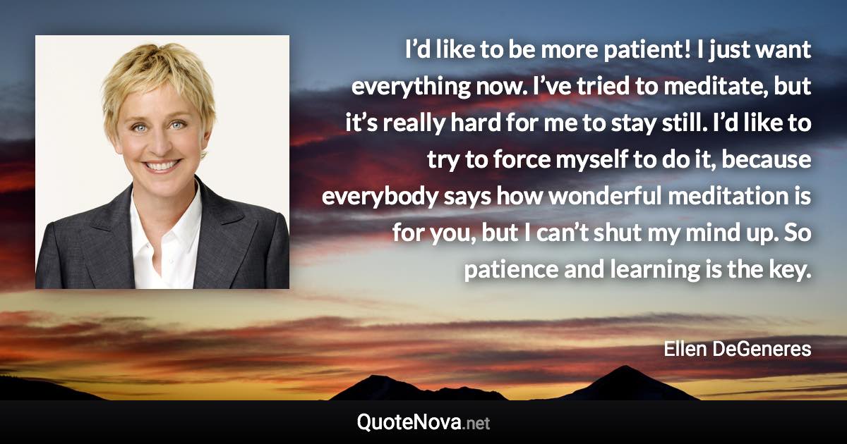 I’d like to be more patient! I just want everything now. I’ve tried to meditate, but it’s really hard for me to stay still. I’d like to try to force myself to do it, because everybody says how wonderful meditation is for you, but I can’t shut my mind up. So patience and learning is the key. - Ellen DeGeneres quote