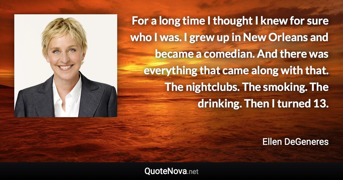 For a long time I thought I knew for sure who I was. I grew up in New Orleans and became a comedian. And there was everything that came along with that. The nightclubs. The smoking. The drinking. Then I turned 13. - Ellen DeGeneres quote