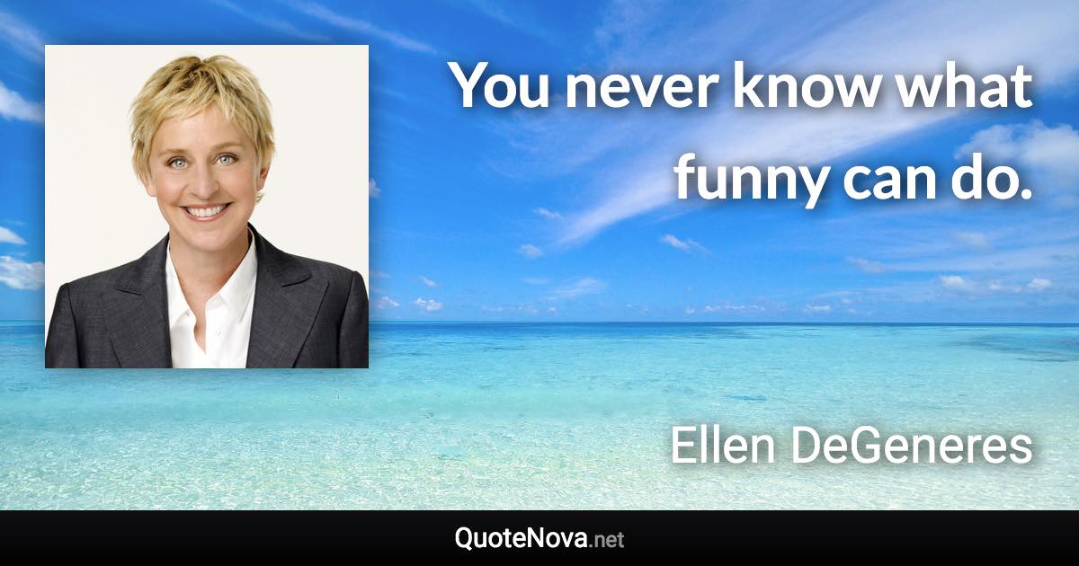 You never know what funny can do. - Ellen DeGeneres quote