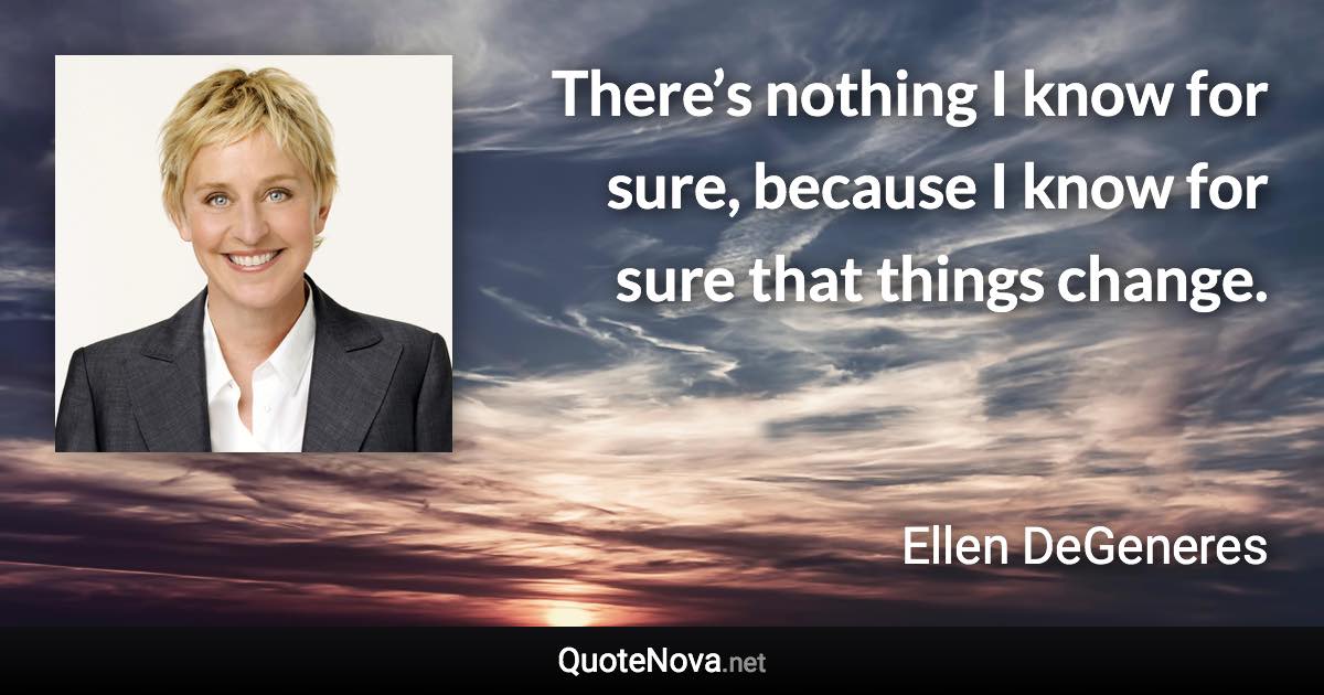 There’s nothing I know for sure, because I know for sure that things change. - Ellen DeGeneres quote