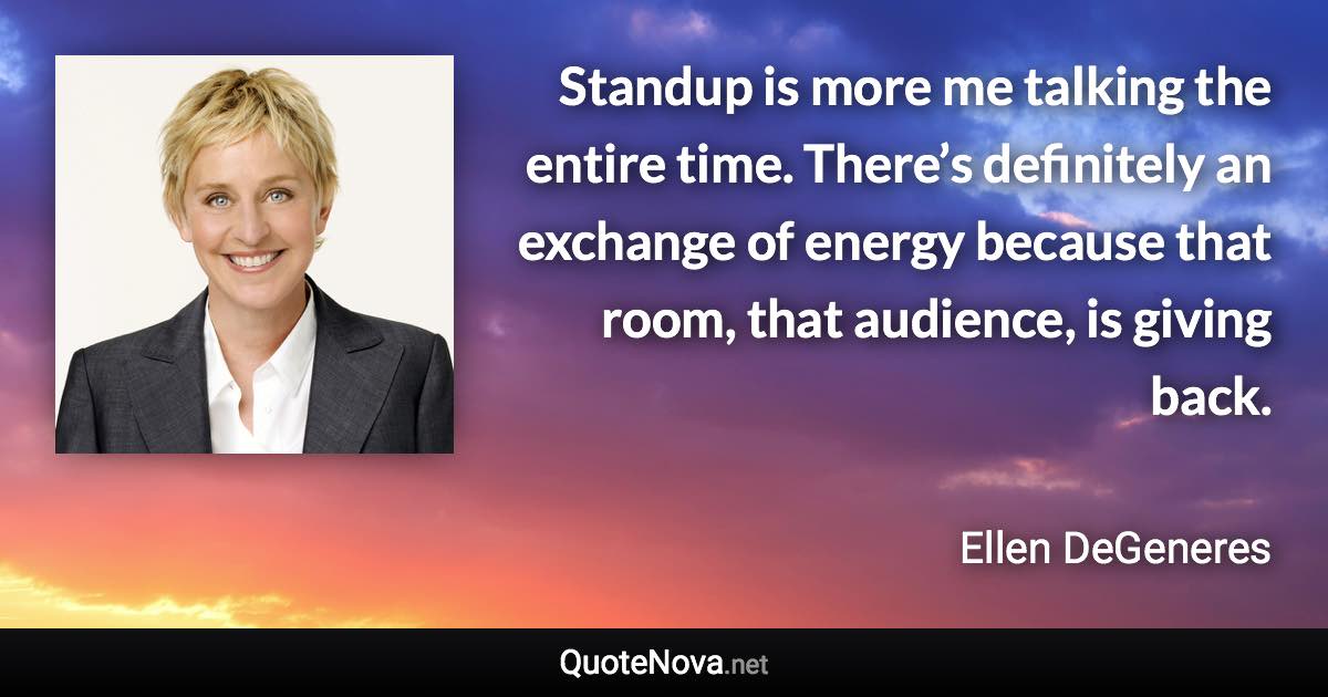 Standup is more me talking the entire time. There’s definitely an exchange of energy because that room, that audience, is giving back. - Ellen DeGeneres quote