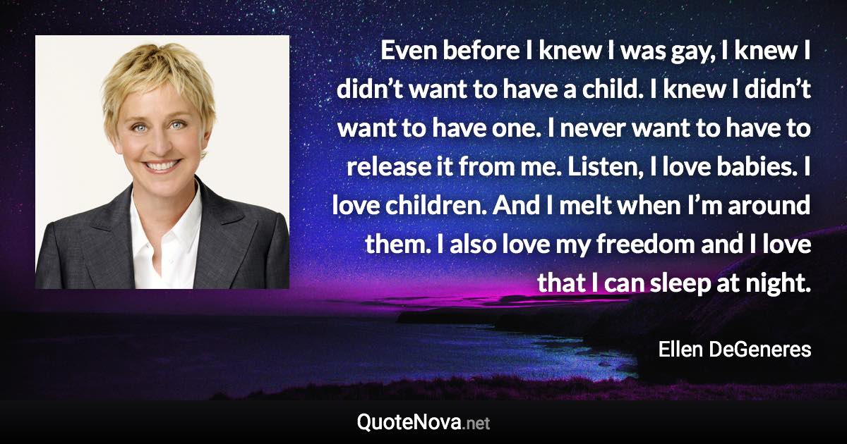 Even before I knew I was gay, I knew I didn’t want to have a child. I knew I didn’t want to have one. I never want to have to release it from me. Listen, I love babies. I love children. And I melt when I’m around them. I also love my freedom and I love that I can sleep at night. - Ellen DeGeneres quote