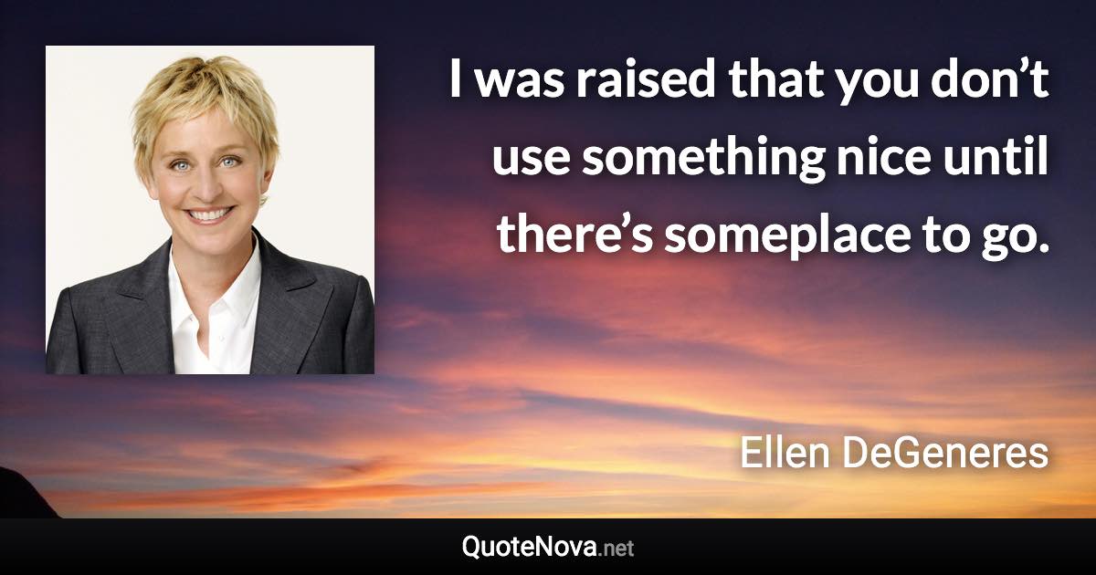 I was raised that you don’t use something nice until there’s someplace to go. - Ellen DeGeneres quote