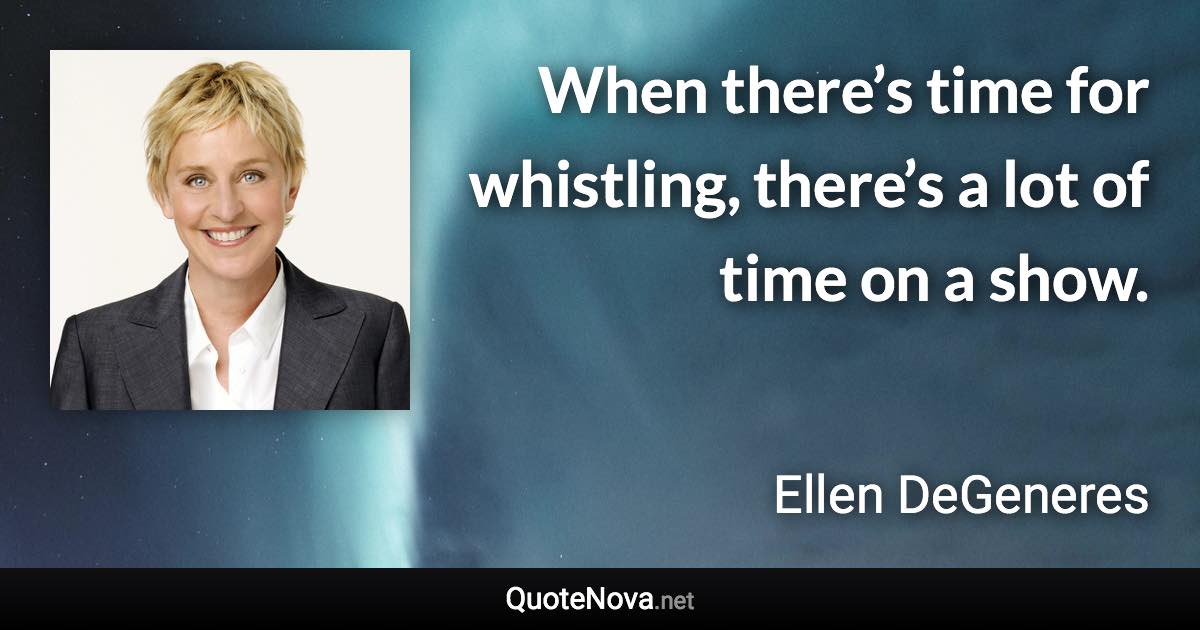 When there’s time for whistling, there’s a lot of time on a show. - Ellen DeGeneres quote