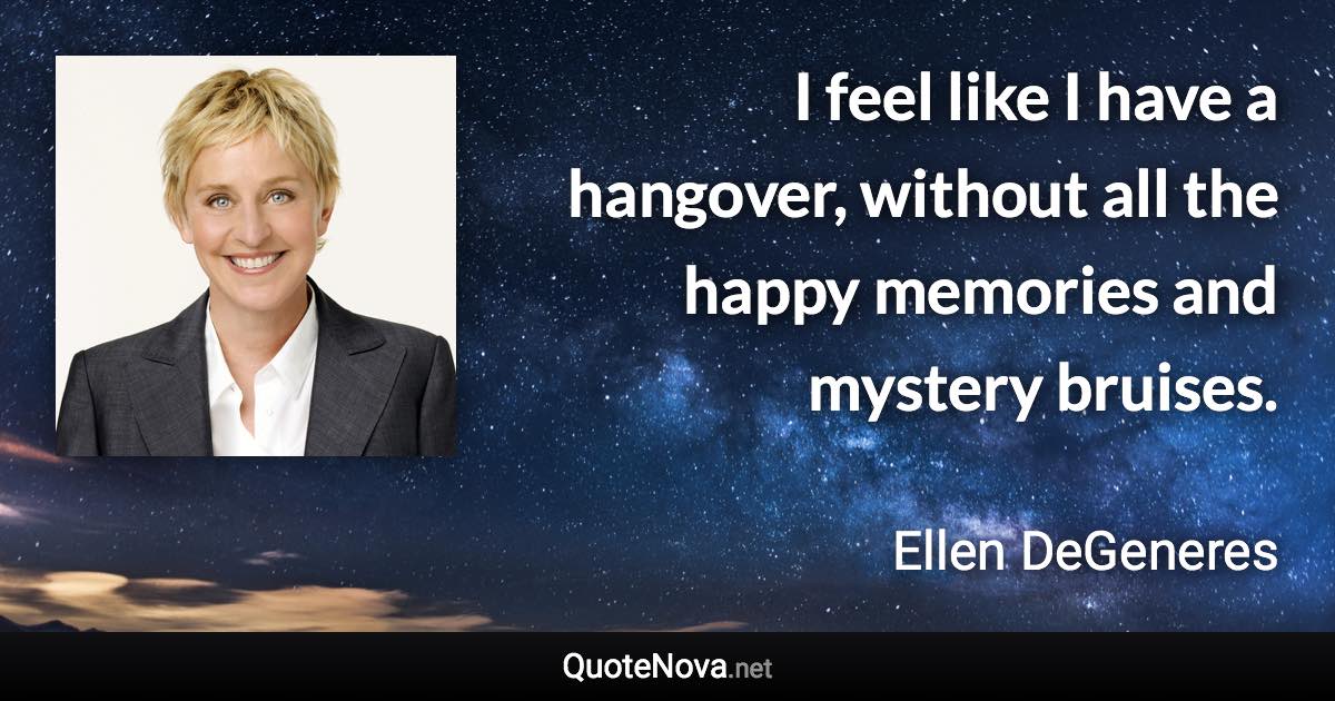 I feel like I have a hangover, without all the happy memories and mystery bruises. - Ellen DeGeneres quote