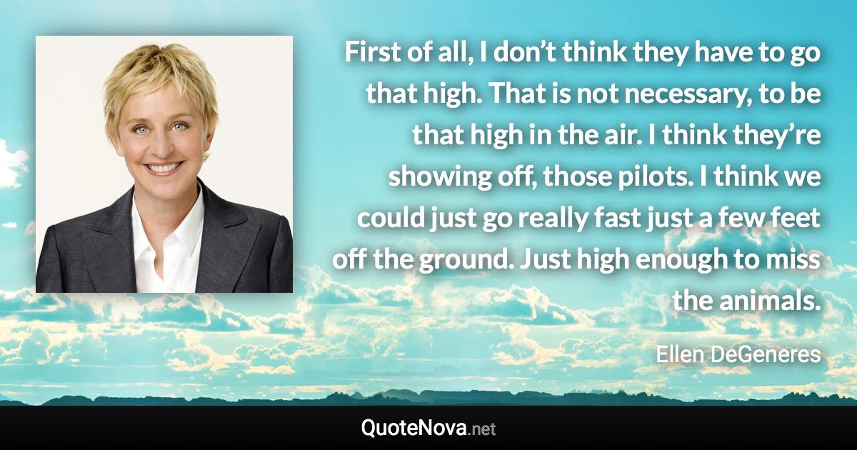 First of all, I don’t think they have to go that high. That is not necessary, to be that high in the air. I think they’re showing off, those pilots. I think we could just go really fast just a few feet off the ground. Just high enough to miss the animals. - Ellen DeGeneres quote