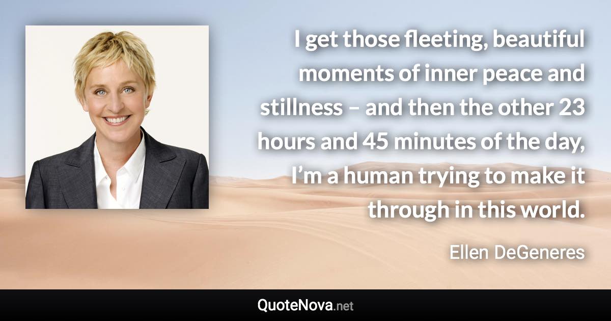 I get those fleeting, beautiful moments of inner peace and stillness – and then the other 23 hours and 45 minutes of the day, I’m a human trying to make it through in this world. - Ellen DeGeneres quote