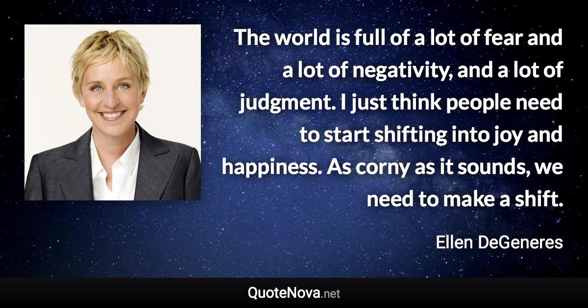 The world is full of a lot of fear and a lot of negativity, and a lot of judgment. I just think people need to start shifting into joy and happiness. As corny as it sounds, we need to make a shift. - Ellen DeGeneres quote