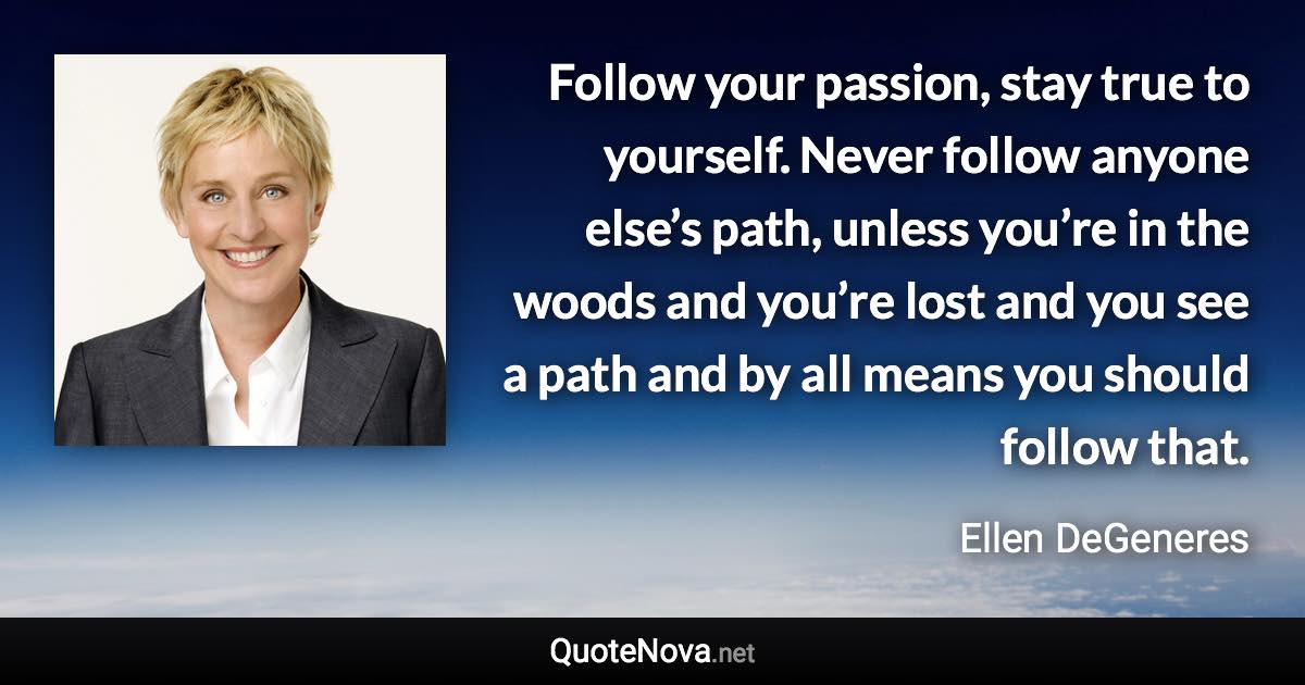 Follow your passion, stay true to yourself. Never follow anyone else’s path, unless you’re in the woods and you’re lost and you see a path and by all means you should follow that. - Ellen DeGeneres quote