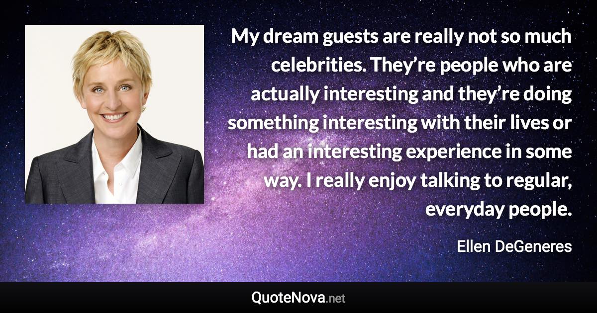 My dream guests are really not so much celebrities. They’re people who are actually interesting and they’re doing something interesting with their lives or had an interesting experience in some way. I really enjoy talking to regular, everyday people. - Ellen DeGeneres quote