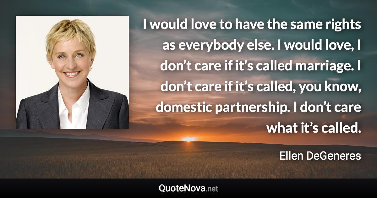 I would love to have the same rights as everybody else. I would love, I don’t care if it’s called marriage. I don’t care if it’s called, you know, domestic partnership. I don’t care what it’s called. - Ellen DeGeneres quote