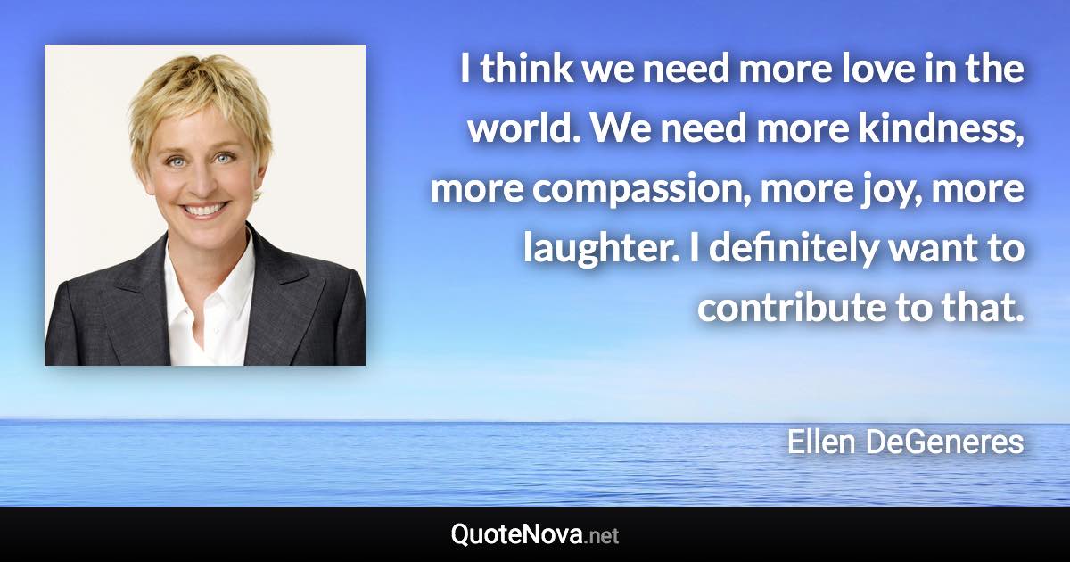 I think we need more love in the world. We need more kindness, more compassion, more joy, more laughter. I definitely want to contribute to that. - Ellen DeGeneres quote