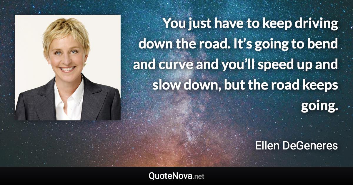 You just have to keep driving down the road. It’s going to bend and curve and you’ll speed up and slow down, but the road keeps going. - Ellen DeGeneres quote